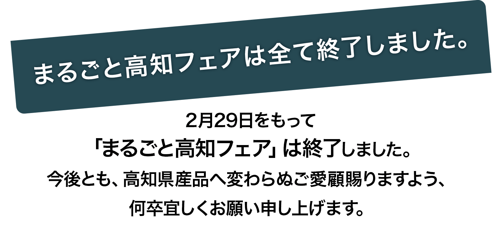 2月29日をもって「まるごと高知フェア」は終了しました。今後とも、高知県産品へ変わらぬご愛顧賜りますよう、何卒宜しくお願い申し上げます。